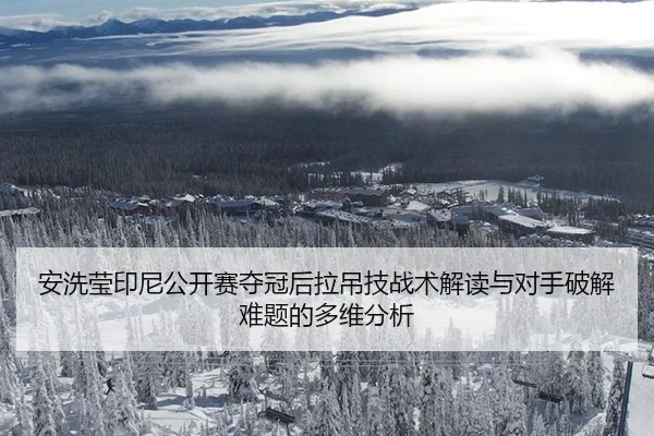 安洗莹印尼公开赛夺冠后拉吊技战术解读与对手破解难题的多维分析